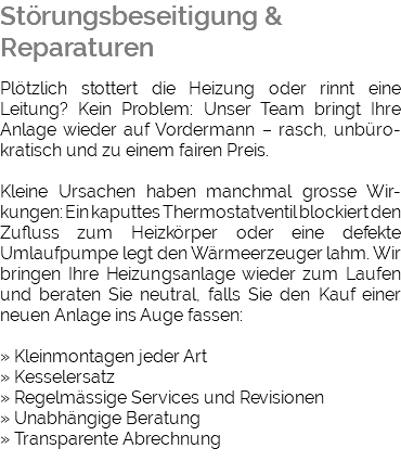Störungsbeseitigung & Reparaturen Plötzlich stottert die Heizung oder rinnt eine Leitung? Kein Problem: Unser Team bringt Ihre Anlage wieder auf Vordermann – rasch, unbüro-kratisch und zu einem fairen Preis. Kleine Ursachen haben manchmal grosse Wir-kungen: Ein kaputtes Thermostatventil blockiert den Zufluss zum Heizkörper oder eine defekte Umlaufpumpe legt den Wärmeerzeuger lahm. Wir bringen Ihre Heizungsanlage wieder zum Laufen und beraten Sie neutral, falls Sie den Kauf einer neuen Anlage ins Auge fassen: » Kleinmontagen jeder Art » Kesselersatz » Regelmässige Services und Revisionen » Unabhängige Beratung » Transparente Abrechnung 