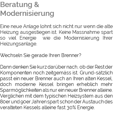 Beratung & Modernisierung Eine neue Anlage lohnt sich nicht nur wenn die alte Heizung ausgestiegen ist. Keine Massnahme spart so viel Energie wie die Modernisierung Ihrer Heizungsanlage. Wechseln Sie gerade Ihren Brenner? Dann denken Sie kurz darüber nach, ob der Rest der Komponenten noch zeitgemäss ist. Grund-sätzlich passt ein neuer Brenner auch an Ihren alten Kessel, doch moderne Kessel bringen erheblich mehr Sparmöglichkeiten als nur ein neuer Brenner alleine. Verglichen mit dem typischen Heizsystem aus den 80er und 90er Jahren spart schon der Austauch des veralteten Kessels alleine fast 30% Energie. 